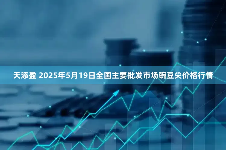 天添盈 2025年5月19日全国主要批发市场豌豆尖价格行情