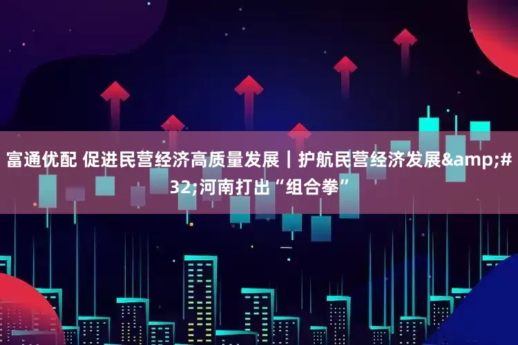 富通优配 促进民营经济高质量发展｜护航民营经济发展&#32;河南打出“组合拳”