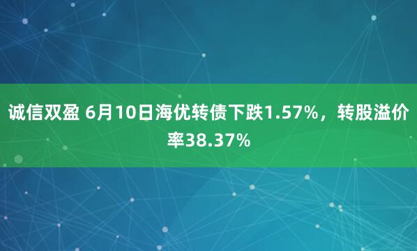 诚信双盈 6月10日海优转债下跌1.57%，转股溢价率38.37%