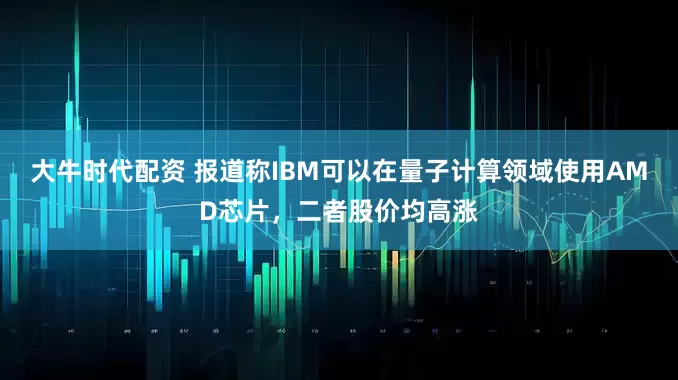 大牛时代配资 报道称IBM可以在量子计算领域使用AMD芯片，二者股价均高涨